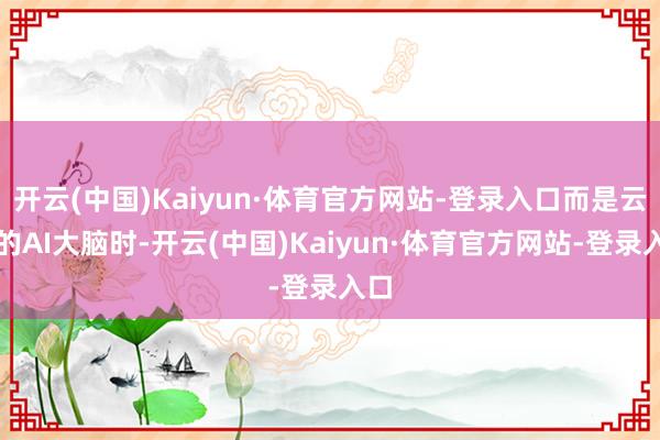 开云(中国)Kaiyun·体育官方网站-登录入口而是云表的AI大脑时-开云(中国)Kaiyun·体育官方网站-登录入口
