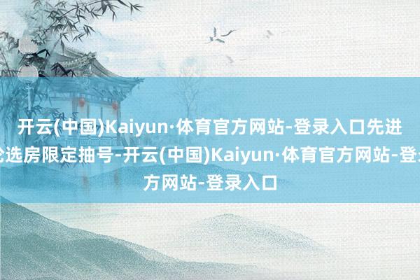 开云(中国)Kaiyun·体育官方网站-登录入口先进行一轮选房限定抽号-开云(中国)Kaiyun·体育官方网站-登录入口