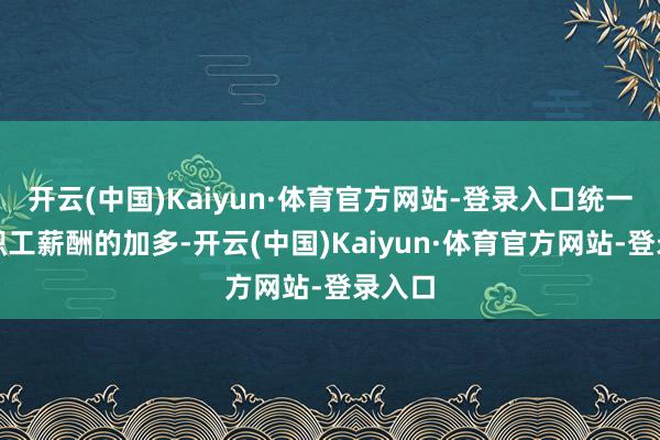 开云(中国)Kaiyun·体育官方网站-登录入口统一这次职工薪酬的加多-开云(中国)Kaiyun·体育官方网站-登录入口