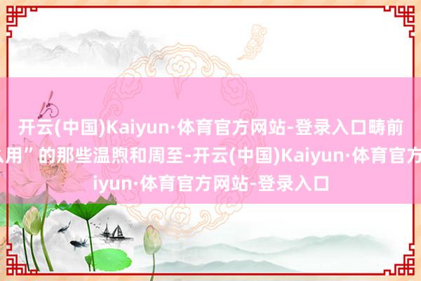 开云(中国)Kaiyun·体育官方网站-登录入口畴前你认为“没什么用”的那些温煦和周至-开云(中国)Kaiyun·体育官方网站-登录入口