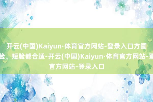 开云(中国)Kaiyun·体育官方网站-登录入口方圆脸、窄脸、短脸都合适-开云(中国)Kaiyun·体育官方网站-登录入口