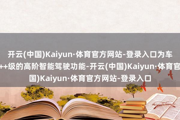 开云(中国)Kaiyun·体育官方网站-登录入口为车企提供从L2到L2++级的高阶智能驾驶功能-开云(中国)Kaiyun·体育官方网站-登录入口
