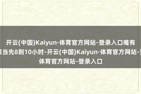 开云(中国)Kaiyun·体育官方网站-登录入口唯有摈弃时候当先8到10小时-开云(中国)Kaiyun·体育官方网站-登录入口