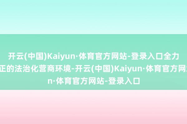 开云(中国)Kaiyun·体育官方网站-登录入口全力惊叹平正平正的法治化营商环境-开云(中国)Kaiyun·体育官方网站-登录入口