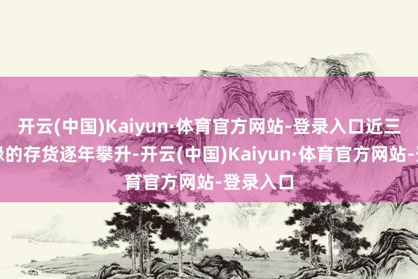 开云(中国)Kaiyun·体育官方网站-登录入口近三年今世缘的存货逐年攀升-开云(中国)Kaiyun·体育官方网站-登录入口