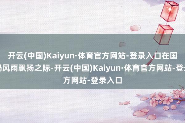 开云(中国)Kaiyun·体育官方网站-登录入口在国外时局风雨飘扬之际-开云(中国)Kaiyun·体育官方网站-登录入口