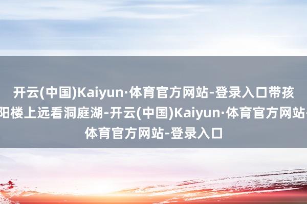 开云(中国)Kaiyun·体育官方网站-登录入口带孩子站在岳阳楼上远看洞庭湖-开云(中国)Kaiyun·体育官方网站-登录入口