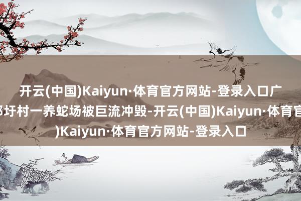 开云(中国)Kaiyun·体育官方网站-登录入口广西横州市云端镇邓圩村一养蛇场被巨流冲毁-开云(中国)Kaiyun·体育官方网站-登录入口