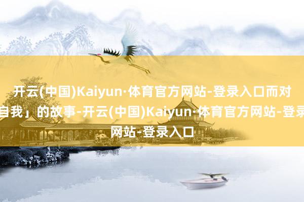 开云(中国)Kaiyun·体育官方网站-登录入口而对于「自我」的故事-开云(中国)Kaiyun·体育官方网站-登录入口