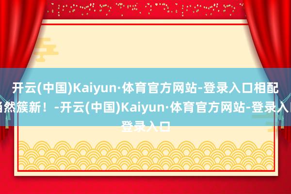 开云(中国)Kaiyun·体育官方网站-登录入口相配当然簇新！-开云(中国)Kaiyun·体育官方网站-登录入口