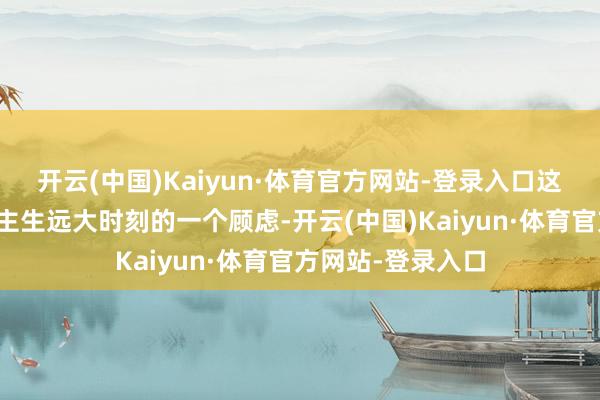开云(中国)Kaiyun·体育官方网站-登录入口这不仅是对东说念主生远大时刻的一个顾虑-开云(中国)Kaiyun·体育官方网站-登录入口