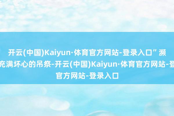 开云(中国)Kaiyun·体育官方网站-登录入口”濒临这番充满坏心的吊祭-开云(中国)Kaiyun·体育官方网站-登录入口