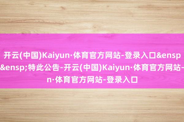 开云(中国)Kaiyun·体育官方网站-登录入口 特此公告-开云(中国)Kaiyun·体育官方网站-登录入口