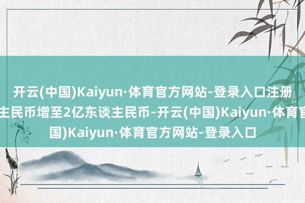 开云(中国)Kaiyun·体育官方网站-登录入口注册成本由1.6亿东谈主民币增至2亿东谈主民币-开云(中国)Kaiyun·体育官方网站-登录入口