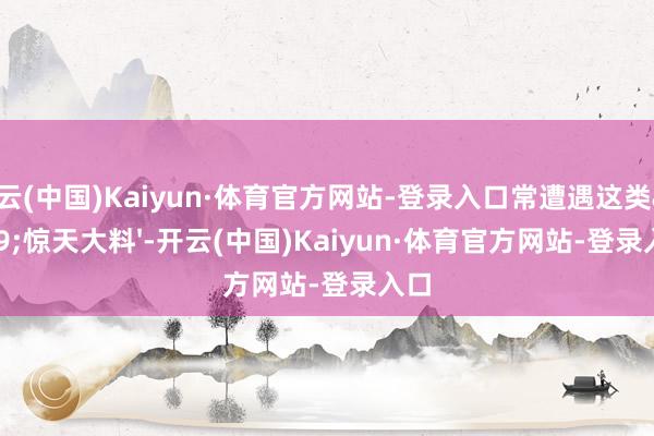 开云(中国)Kaiyun·体育官方网站-登录入口常遭遇这类'惊天大料'-开云(中国)Kaiyun·体育官方网站-登录入口
