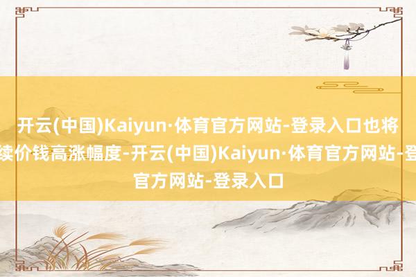 开云(中国)Kaiyun·体育官方网站-登录入口也将畛域后续价钱高涨幅度-开云(中国)Kaiyun·体育官方网站-登录入口