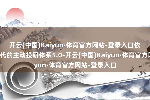开云(中国)Kaiyun·体育官方网站-登录入口　　依托全新升级迭代的主动投研体系5.0-开云(中国)Kaiyun·体育官方网站-登录入口