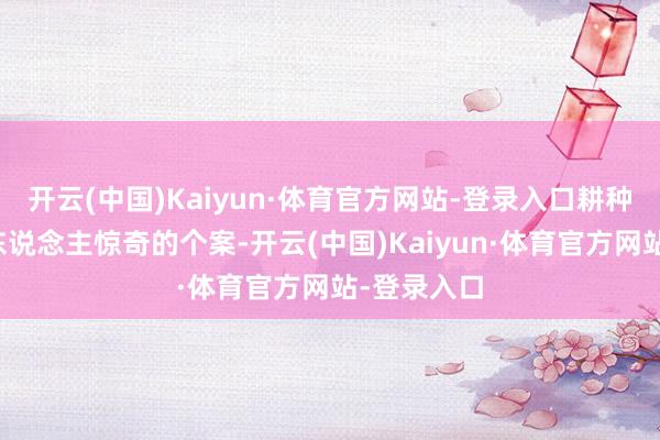 开云(中国)Kaiyun·体育官方网站-登录入口耕种了诸多令东说念主惊奇的个案-开云(中国)Kaiyun·体育官方网站-登录入口