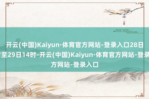 开云(中国)Kaiyun·体育官方网站-登录入口28日16时至29日14时-开云(中国)Kaiyun·体育官方网站-登录入口