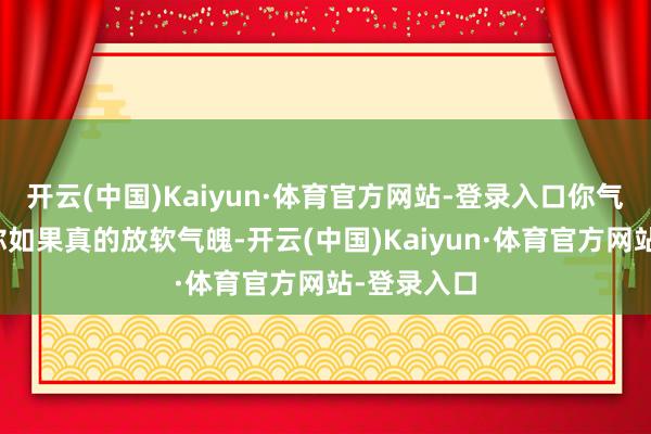 开云(中国)Kaiyun·体育官方网站-登录入口你气不气？但你如果真的放软气魄-开云(中国)Kaiyun·体育官方网站-登录入口