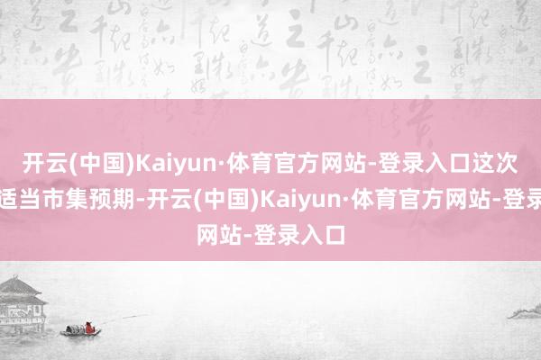 开云(中国)Kaiyun·体育官方网站-登录入口这次操作适当市集预期-开云(中国)Kaiyun·体育官方网站-登录入口