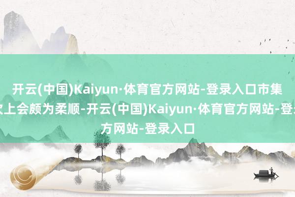 开云(中国)Kaiyun·体育官方网站-登录入口市集对这次上会颇为柔顺-开云(中国)Kaiyun·体育官方网站-登录入口