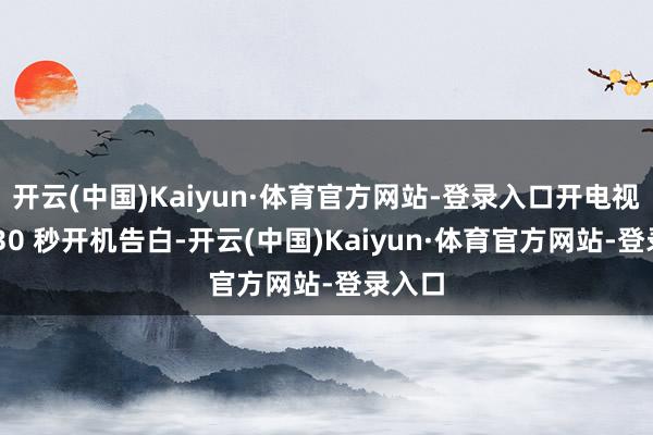 开云(中国)Kaiyun·体育官方网站-登录入口开电视先等 30 秒开机告白-开云(中国)Kaiyun·体育官方网站-登录入口