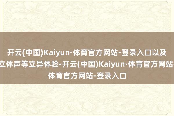 开云(中国)Kaiyun·体育官方网站-登录入口以及全景环绕立体声等立异体验-开云(中国)Kaiyun·体育官方网站-登录入口