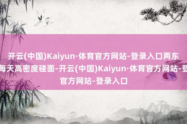 开云(中国)Kaiyun·体育官方网站-登录入口两东说念主每天高密度碰面-开云(中国)Kaiyun·体育官方网站-登录入口