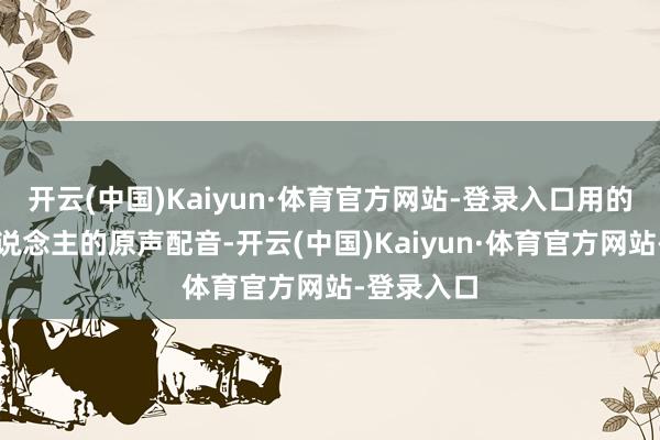 开云(中国)Kaiyun·体育官方网站-登录入口用的是她本东说念主的原声配音-开云(中国)Kaiyun·体育官方网站-登录入口