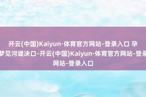 开云(中国)Kaiyun·体育官方网站-登录入口 孕珠者梦见河堤决口-开云(中国)Kaiyun·体育官方网站-登录入口