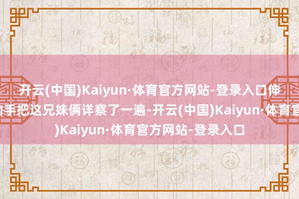 开云(中国)Kaiyun·体育官方网站-登录入口伸出涂着红色指甲的手把这兄妹俩详察了一遍-开云(中国)Kaiyun·体育官方网站-登录入口