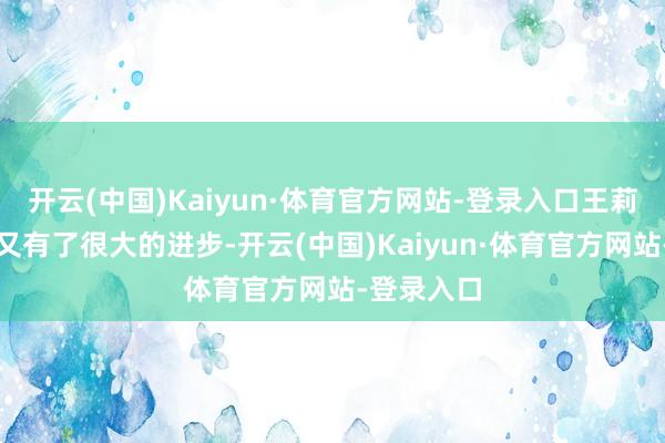 开云(中国)Kaiyun·体育官方网站-登录入口王莉认为我方又有了很大的进步-开云(中国)Kaiyun·体育官方网站-登录入口