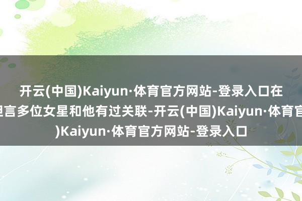 开云(中国)Kaiyun·体育官方网站-登录入口在他的视频中不仅坦言多位女星和他有过关联-开云(中国)Kaiyun·体育官方网站-登录入口